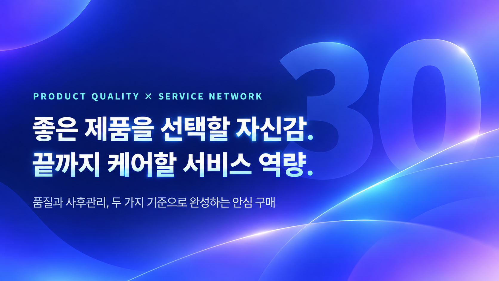 PRODUCT QUALITY × SERVICE NETWORK 좋은 제품을 선택할 자신감. 끝까지 케어할 서비스 역량. 품질과 사후관리, 두 가지 기준으로 완성하는 안심 구매